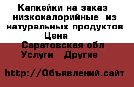 Капкейки на заказ (низкокалорийные) из натуральных продуктов  › Цена ­ 500 - Саратовская обл. Услуги » Другие   